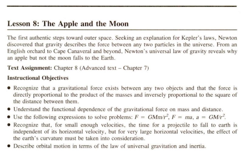 Lesson 8: The Apple and the Moon/The first authentic steps toward outer space. Seeking an explanation for Kepler's laws, Newton discovered that gravity describes the force between any two particles in the universe. From and English orchard to Cape Canaveral and beyond, Newton's universal law of gravity reveals why an apple but not the moon falls to the Earth./Text Assignment: Chapter 8 (Advanced text -- Chapter 7)/Instructional Objectives/1) Recognize that a gravitational force exists between any two objects and that the force is directly proportional to the square of the distance between them. 2) Understand the functional dependence of the gravitational force on mass and distance. 3) Use the following expressions to solve problems: F equals GMm-over-r-squared, F equals ma, a equals GM-over-r-squared. 4) Recognize that, for small enough velocities, the time for a projectile to fall to earth is independent of its horizontal velocity, but for very large horizontal velocities, the effect of the earth's curvature must be taken into consideration. 5) Describe orbital motion in terms of the law of universal gravitation and inertia.